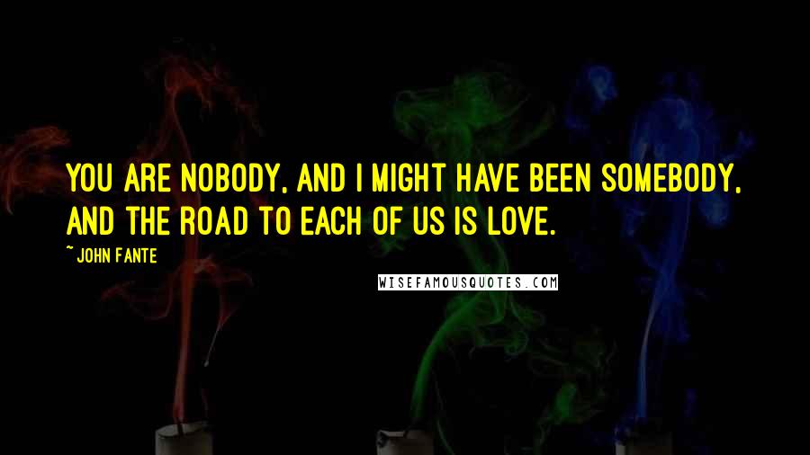 John Fante Quotes: You are nobody, and I might have been somebody, and the road to each of us is love.