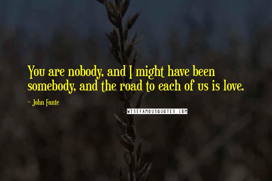 John Fante Quotes: You are nobody, and I might have been somebody, and the road to each of us is love.