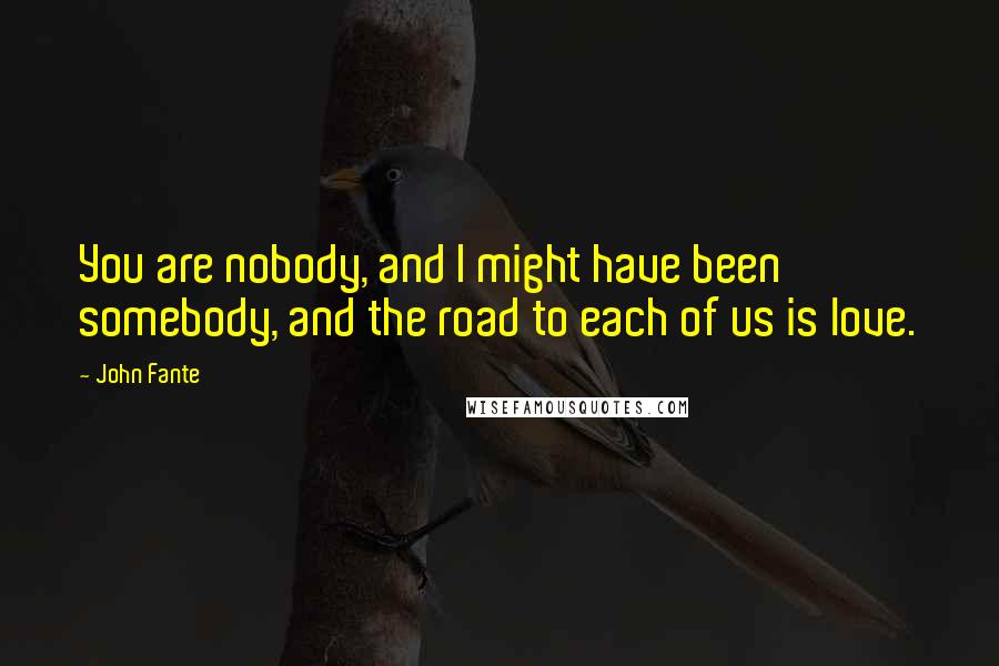 John Fante Quotes: You are nobody, and I might have been somebody, and the road to each of us is love.