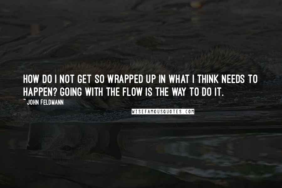 John Feldmann Quotes: How do I not get so wrapped up in what I think needs to happen? Going with the flow is the way to do it.