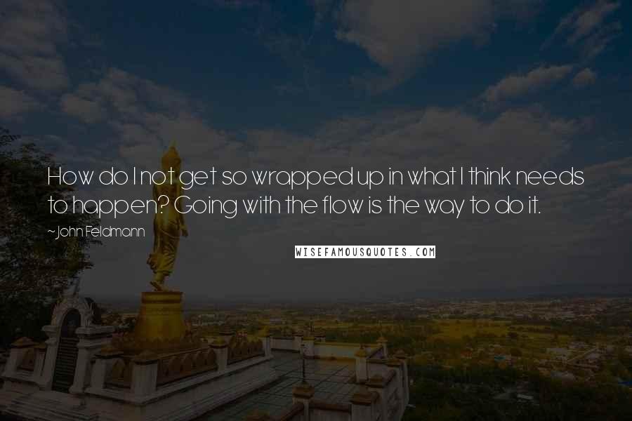 John Feldmann Quotes: How do I not get so wrapped up in what I think needs to happen? Going with the flow is the way to do it.