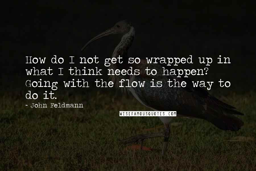 John Feldmann Quotes: How do I not get so wrapped up in what I think needs to happen? Going with the flow is the way to do it.