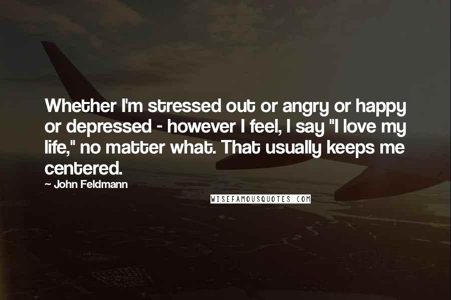 John Feldmann Quotes: Whether I'm stressed out or angry or happy or depressed - however I feel, I say "I love my life," no matter what. That usually keeps me centered.