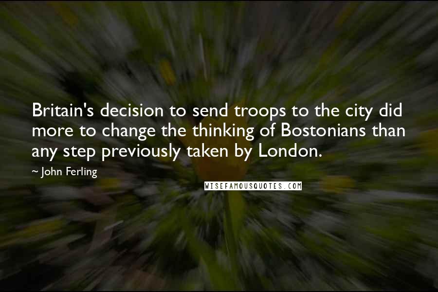 John Ferling Quotes: Britain's decision to send troops to the city did more to change the thinking of Bostonians than any step previously taken by London.