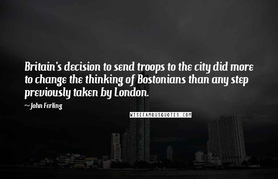 John Ferling Quotes: Britain's decision to send troops to the city did more to change the thinking of Bostonians than any step previously taken by London.