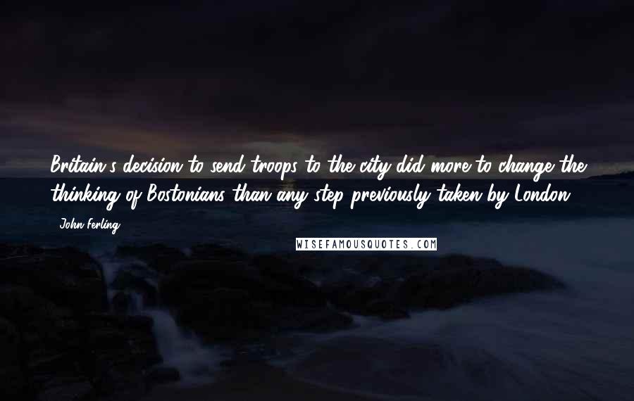 John Ferling Quotes: Britain's decision to send troops to the city did more to change the thinking of Bostonians than any step previously taken by London.