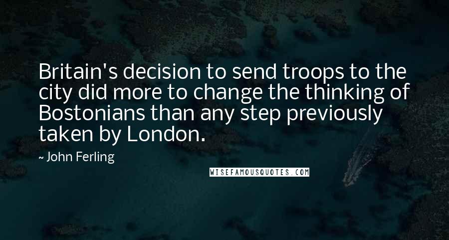 John Ferling Quotes: Britain's decision to send troops to the city did more to change the thinking of Bostonians than any step previously taken by London.