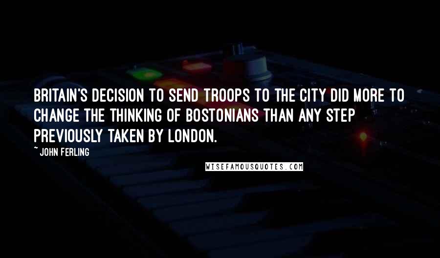 John Ferling Quotes: Britain's decision to send troops to the city did more to change the thinking of Bostonians than any step previously taken by London.