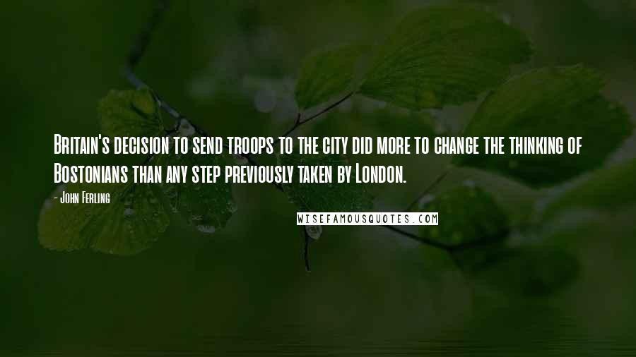 John Ferling Quotes: Britain's decision to send troops to the city did more to change the thinking of Bostonians than any step previously taken by London.