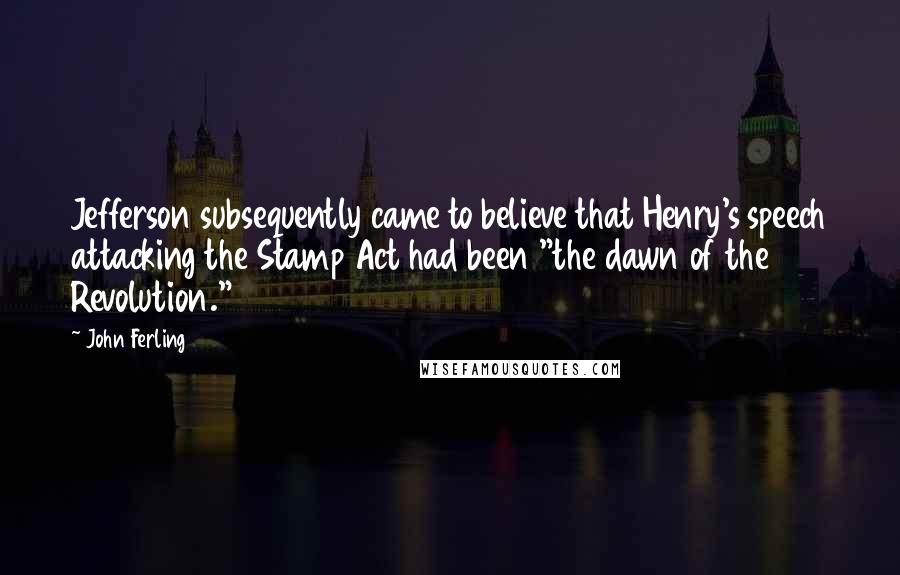 John Ferling Quotes: Jefferson subsequently came to believe that Henry's speech attacking the Stamp Act had been "the dawn of the Revolution."36