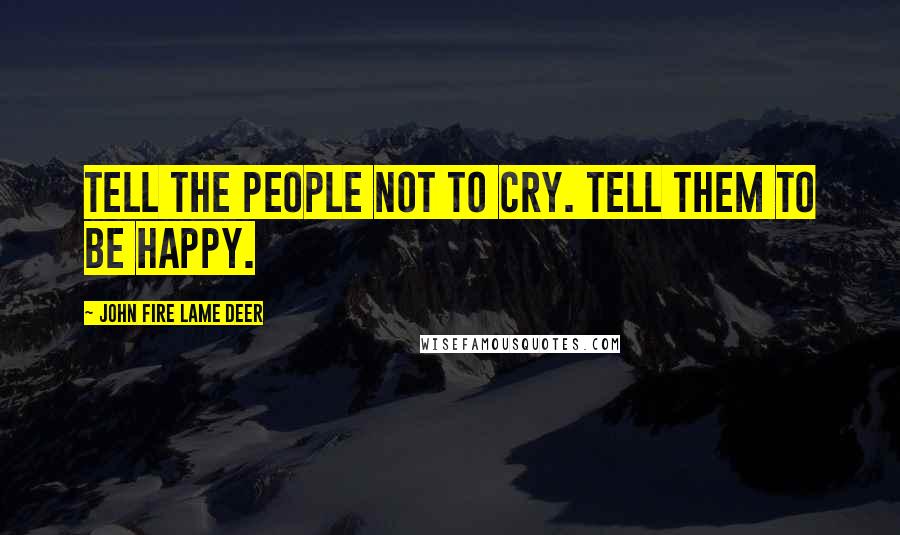 John Fire Lame Deer Quotes: Tell the people not to cry. Tell them to be happy.