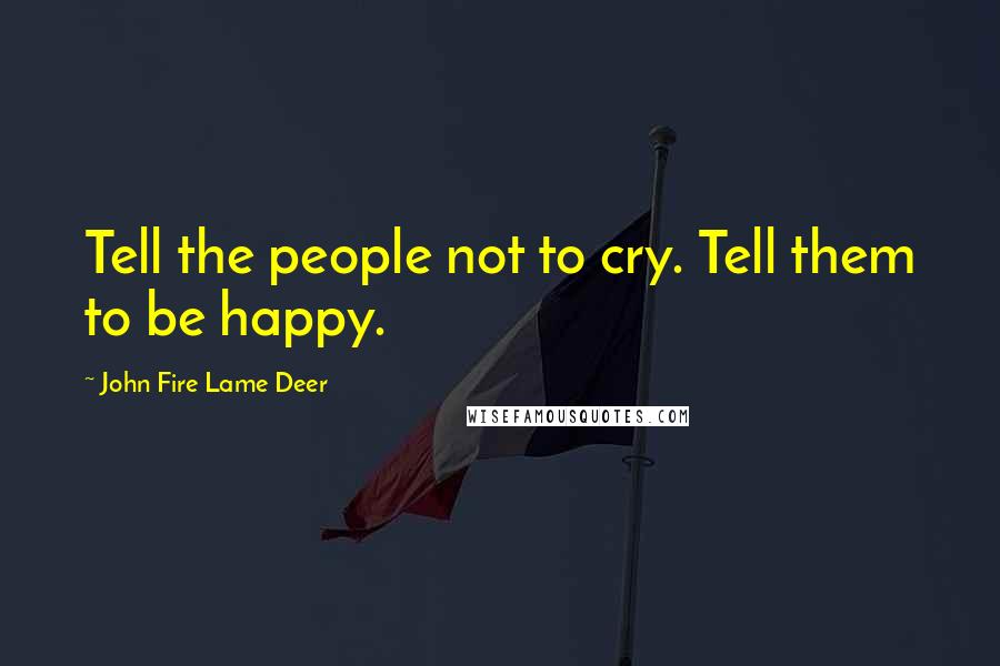 John Fire Lame Deer Quotes: Tell the people not to cry. Tell them to be happy.