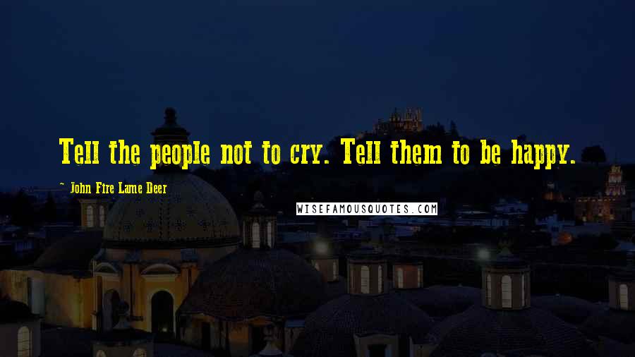 John Fire Lame Deer Quotes: Tell the people not to cry. Tell them to be happy.