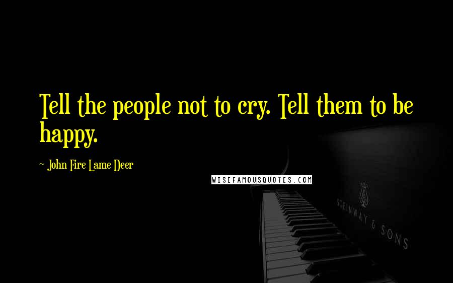 John Fire Lame Deer Quotes: Tell the people not to cry. Tell them to be happy.