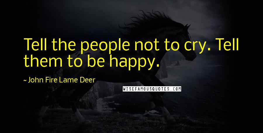 John Fire Lame Deer Quotes: Tell the people not to cry. Tell them to be happy.