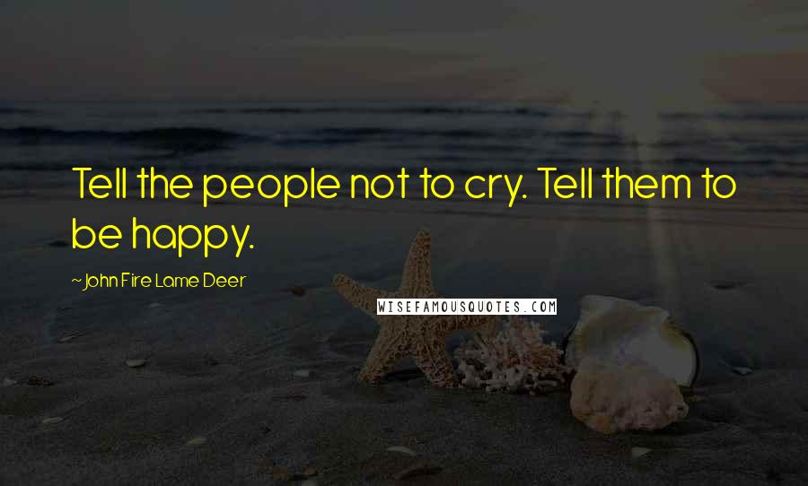 John Fire Lame Deer Quotes: Tell the people not to cry. Tell them to be happy.