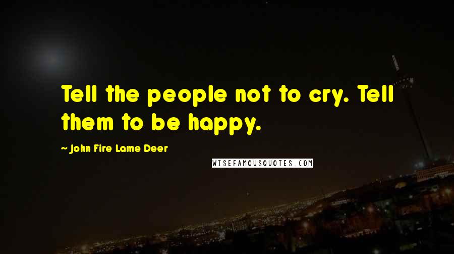 John Fire Lame Deer Quotes: Tell the people not to cry. Tell them to be happy.