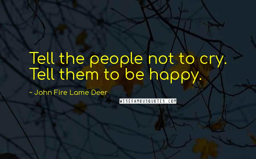 John Fire Lame Deer Quotes: Tell the people not to cry. Tell them to be happy.