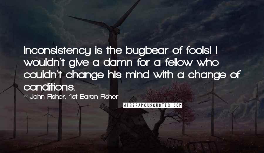 John Fisher, 1st Baron Fisher Quotes: Inconsistency is the bugbear of fools! I wouldn't give a damn for a fellow who couldn't change his mind with a change of conditions.