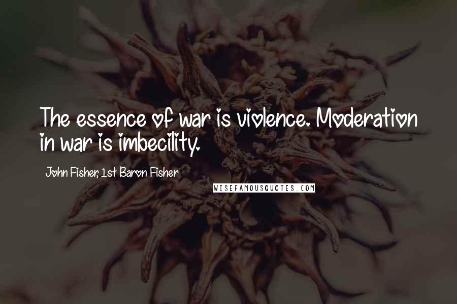 John Fisher, 1st Baron Fisher Quotes: The essence of war is violence. Moderation in war is imbecility.