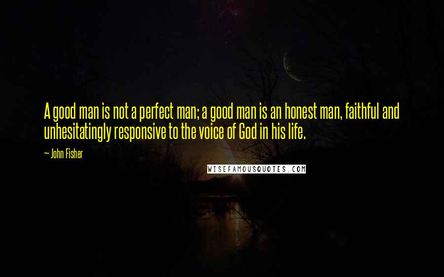 John Fisher Quotes: A good man is not a perfect man; a good man is an honest man, faithful and unhesitatingly responsive to the voice of God in his life.