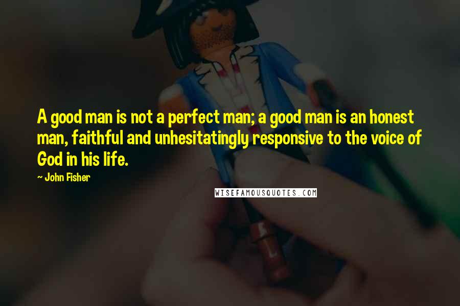 John Fisher Quotes: A good man is not a perfect man; a good man is an honest man, faithful and unhesitatingly responsive to the voice of God in his life.