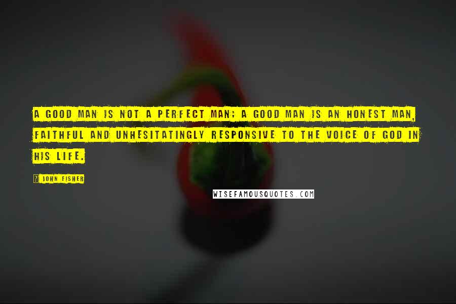 John Fisher Quotes: A good man is not a perfect man; a good man is an honest man, faithful and unhesitatingly responsive to the voice of God in his life.