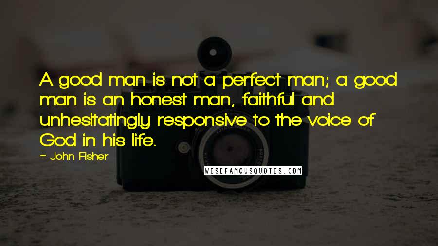 John Fisher Quotes: A good man is not a perfect man; a good man is an honest man, faithful and unhesitatingly responsive to the voice of God in his life.