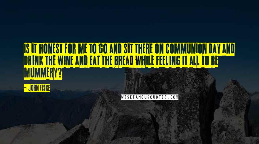 John Fiske Quotes: Is it honest for me to go and sit there on communion day and drink the wine and eat the bread while feeling it all to be mummery?