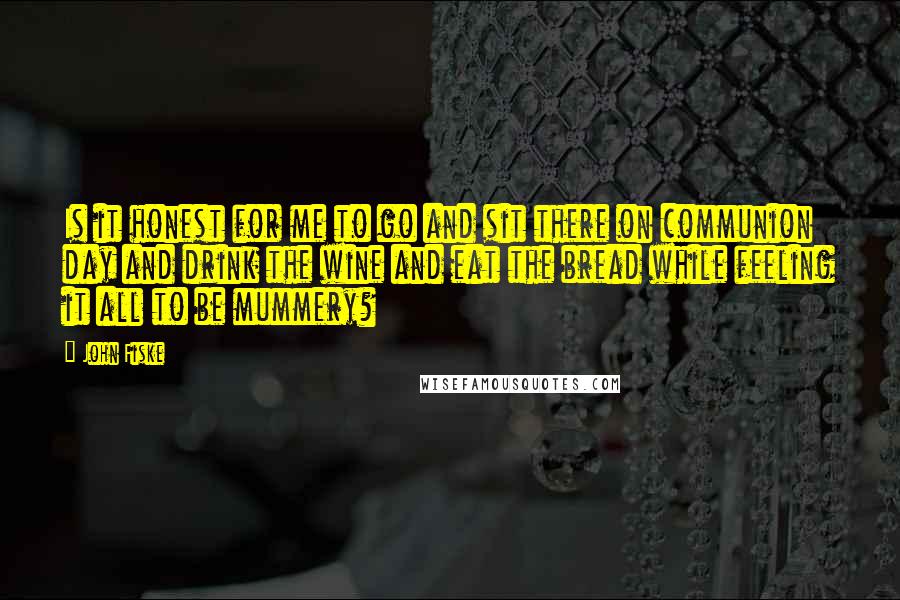John Fiske Quotes: Is it honest for me to go and sit there on communion day and drink the wine and eat the bread while feeling it all to be mummery?