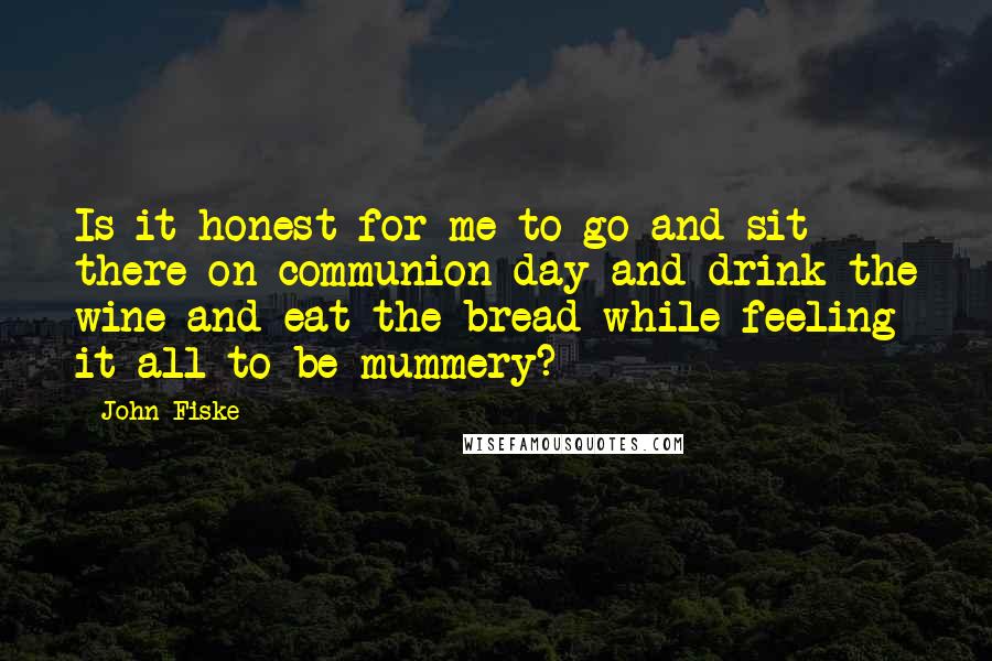 John Fiske Quotes: Is it honest for me to go and sit there on communion day and drink the wine and eat the bread while feeling it all to be mummery?