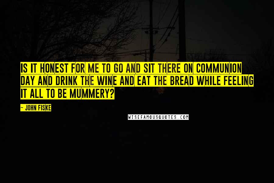 John Fiske Quotes: Is it honest for me to go and sit there on communion day and drink the wine and eat the bread while feeling it all to be mummery?