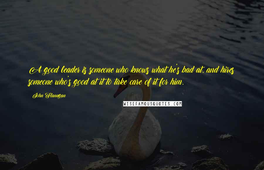 John Flanagan Quotes: A good leader is someone who knows what he's bad at, and hires someone who's good at it to take care of it for him.