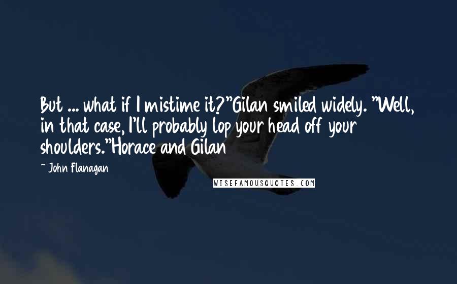 John Flanagan Quotes: But ... what if I mistime it?"Gilan smiled widely. "Well, in that case, I'll probably lop your head off your shoulders."Horace and Gilan