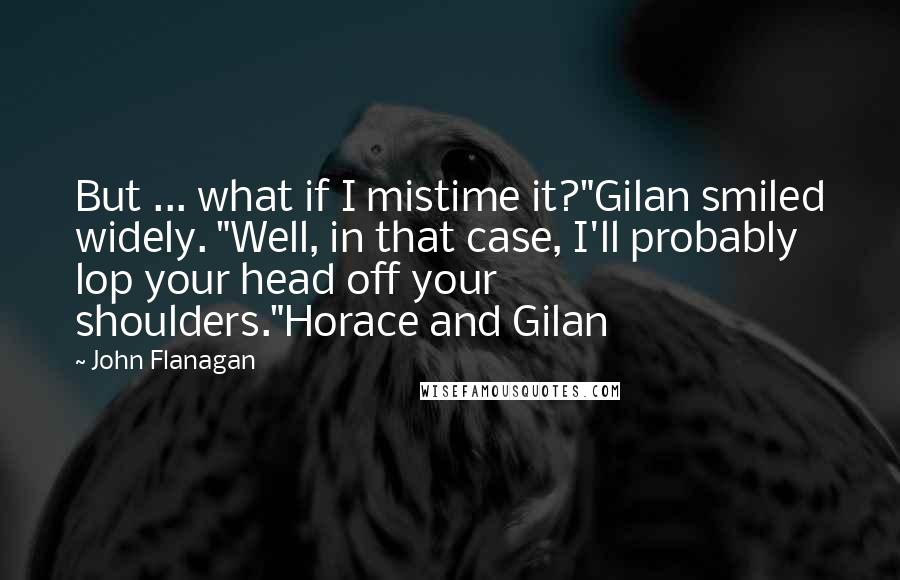 John Flanagan Quotes: But ... what if I mistime it?"Gilan smiled widely. "Well, in that case, I'll probably lop your head off your shoulders."Horace and Gilan