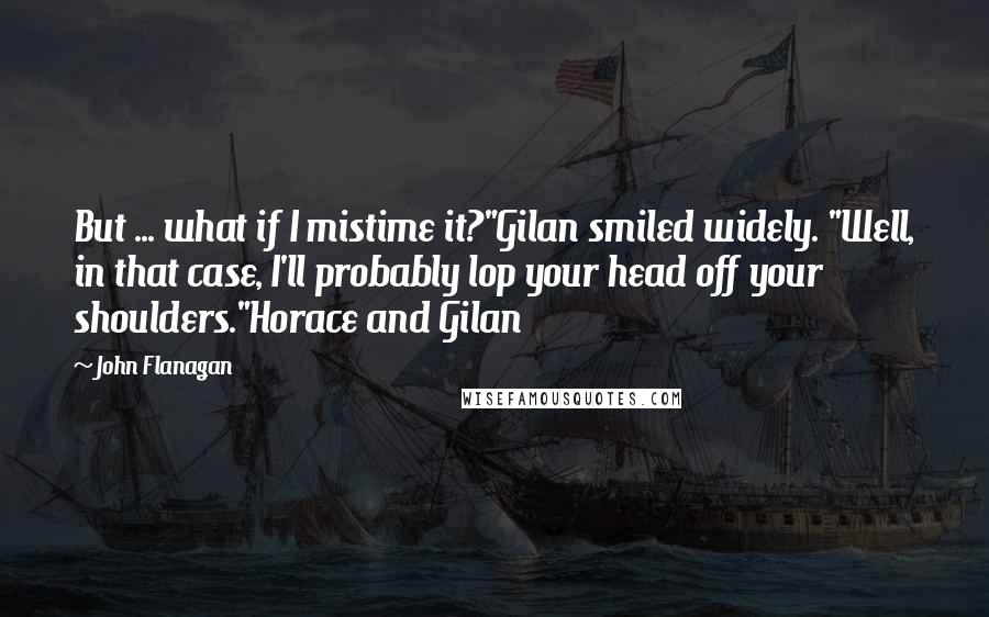 John Flanagan Quotes: But ... what if I mistime it?"Gilan smiled widely. "Well, in that case, I'll probably lop your head off your shoulders."Horace and Gilan