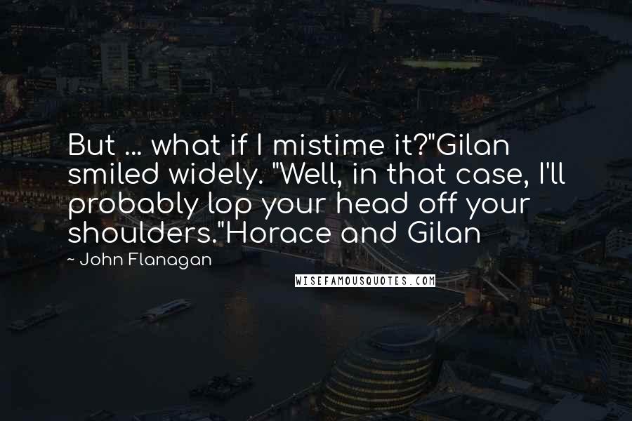 John Flanagan Quotes: But ... what if I mistime it?"Gilan smiled widely. "Well, in that case, I'll probably lop your head off your shoulders."Horace and Gilan