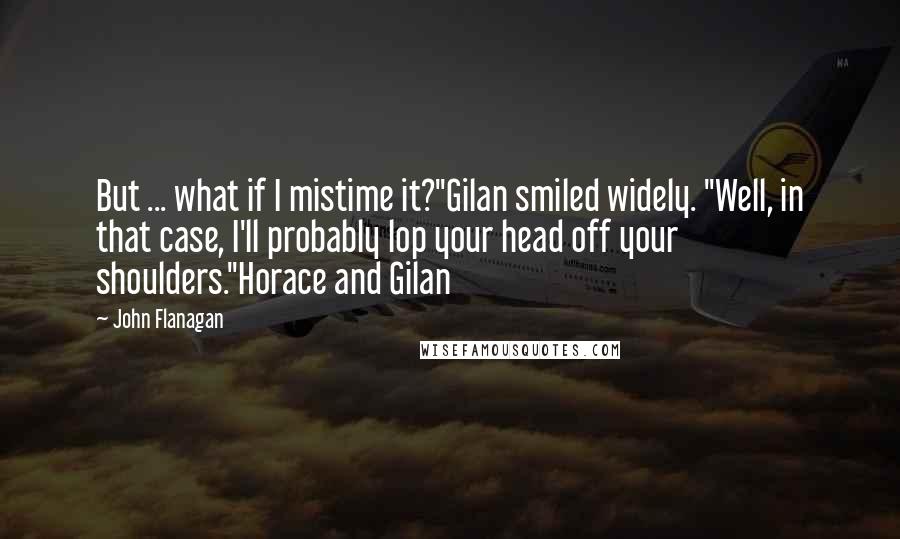John Flanagan Quotes: But ... what if I mistime it?"Gilan smiled widely. "Well, in that case, I'll probably lop your head off your shoulders."Horace and Gilan