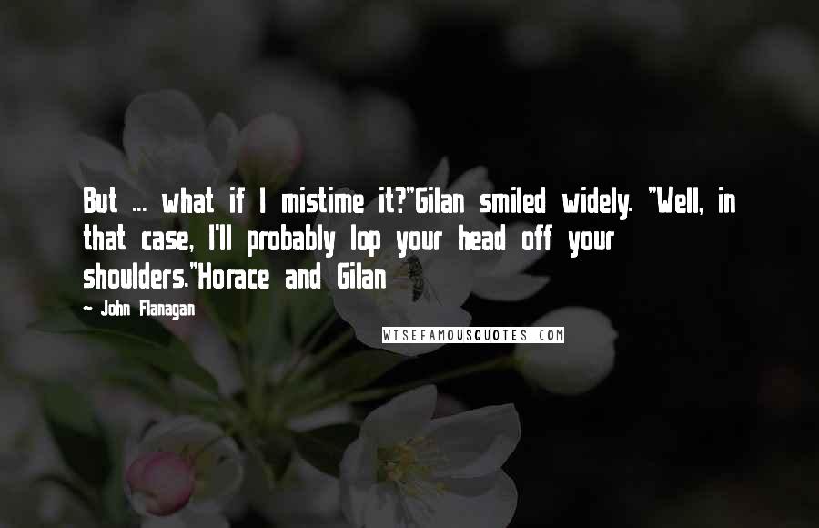 John Flanagan Quotes: But ... what if I mistime it?"Gilan smiled widely. "Well, in that case, I'll probably lop your head off your shoulders."Horace and Gilan