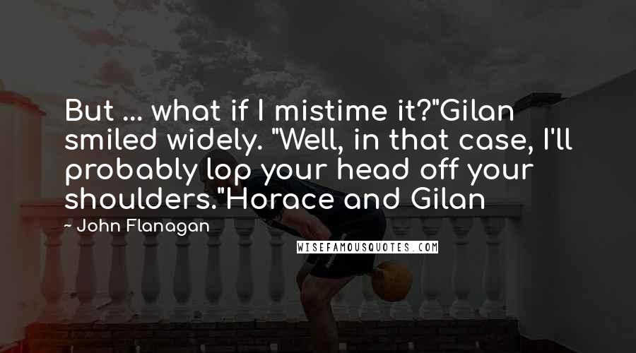 John Flanagan Quotes: But ... what if I mistime it?"Gilan smiled widely. "Well, in that case, I'll probably lop your head off your shoulders."Horace and Gilan