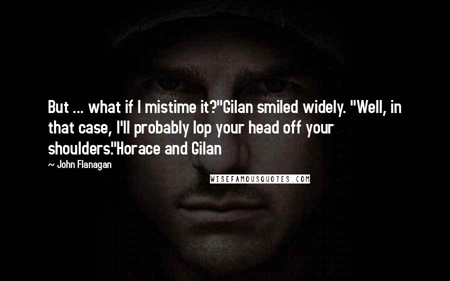 John Flanagan Quotes: But ... what if I mistime it?"Gilan smiled widely. "Well, in that case, I'll probably lop your head off your shoulders."Horace and Gilan