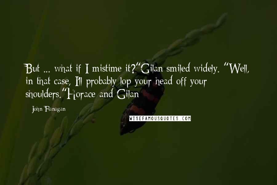 John Flanagan Quotes: But ... what if I mistime it?"Gilan smiled widely. "Well, in that case, I'll probably lop your head off your shoulders."Horace and Gilan