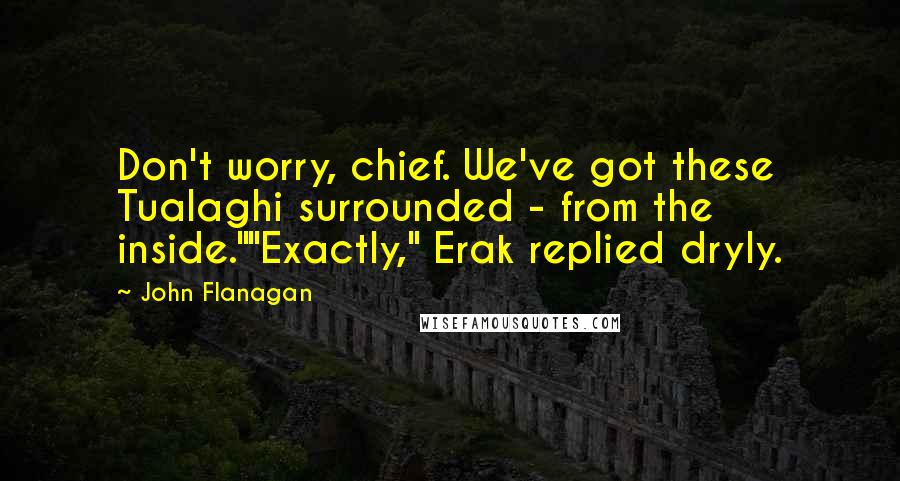 John Flanagan Quotes: Don't worry, chief. We've got these Tualaghi surrounded - from the inside.""Exactly," Erak replied dryly.