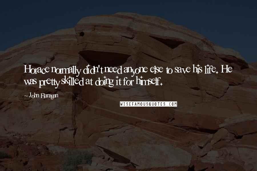 John Flanagan Quotes: Horace normally didn't need anyone else to save his life. He was pretty skilled at doing it for himself.