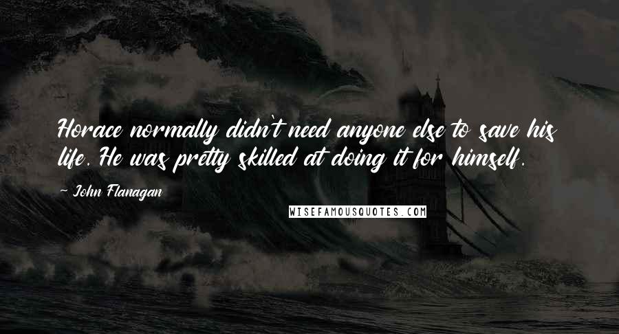 John Flanagan Quotes: Horace normally didn't need anyone else to save his life. He was pretty skilled at doing it for himself.