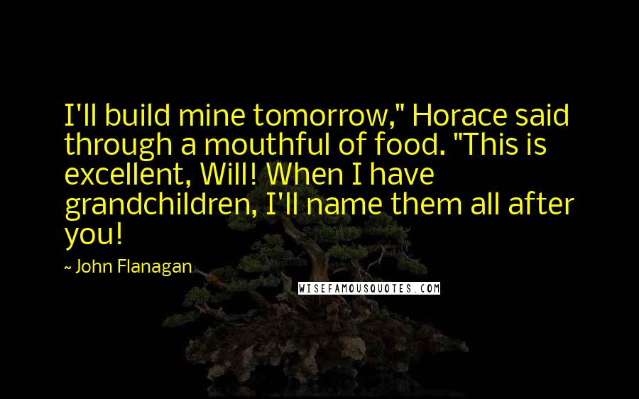 John Flanagan Quotes: I'll build mine tomorrow," Horace said through a mouthful of food. "This is excellent, Will! When I have grandchildren, I'll name them all after you!