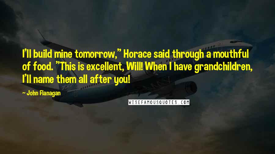 John Flanagan Quotes: I'll build mine tomorrow," Horace said through a mouthful of food. "This is excellent, Will! When I have grandchildren, I'll name them all after you!