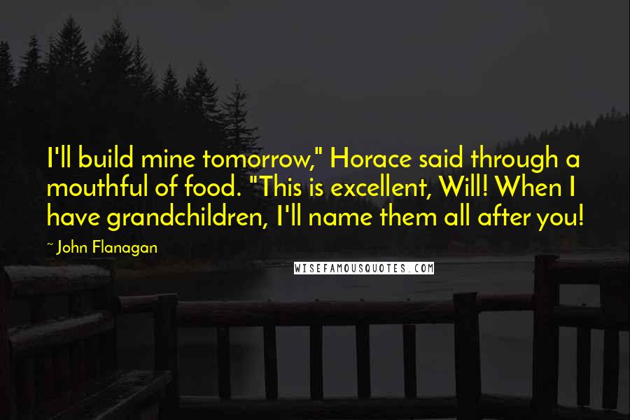 John Flanagan Quotes: I'll build mine tomorrow," Horace said through a mouthful of food. "This is excellent, Will! When I have grandchildren, I'll name them all after you!