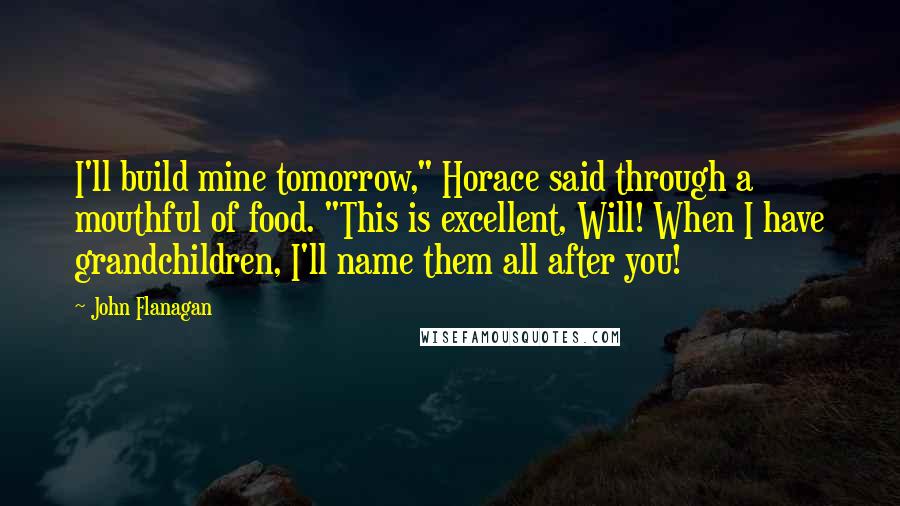 John Flanagan Quotes: I'll build mine tomorrow," Horace said through a mouthful of food. "This is excellent, Will! When I have grandchildren, I'll name them all after you!