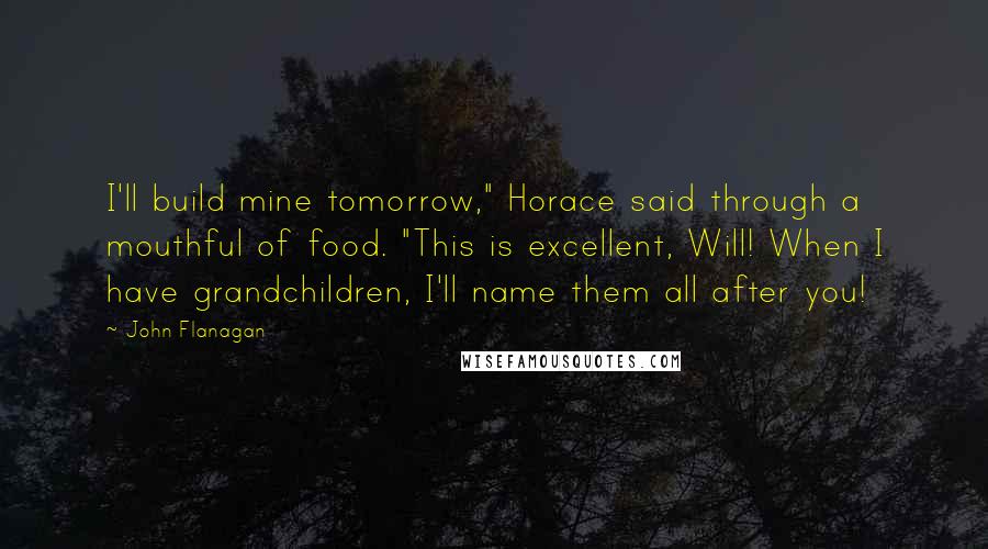 John Flanagan Quotes: I'll build mine tomorrow," Horace said through a mouthful of food. "This is excellent, Will! When I have grandchildren, I'll name them all after you!